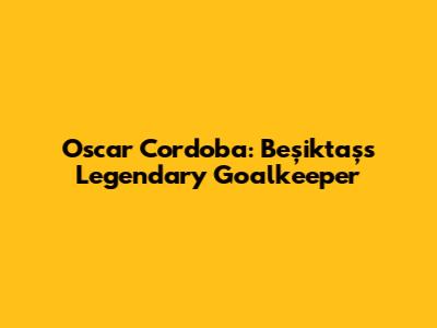 Oscar Cordoba: Beşiktaş's Legendary Goalkeeper