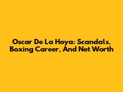 Oscar De La Hoya: Scandals, Boxing Career, And Net Worth