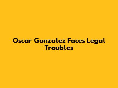 Oscar Gonzalez Faces Legal Troubles