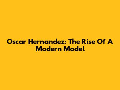Oscar Hernandez: The Rise Of A Modern Model