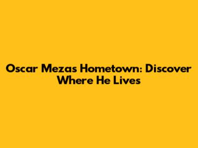 Oscar Meza's Hometown: Discover Where He Lives