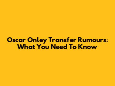 Oscar Onley Transfer Rumours: What You Need To Know