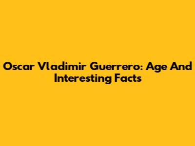 Oscar Vladimir Guerrero: Age And Interesting Facts