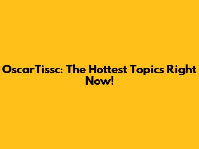 OscarTissc: The Hottest Topics Right Now!