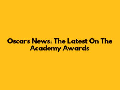 Oscars News: The Latest On The Academy Awards