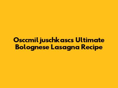 Osccmiljuschkasc's Ultimate Bolognese Lasagna Recipe