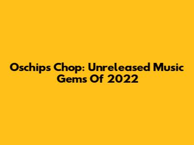 Oschips Chop: Unreleased Music Gems Of 2022