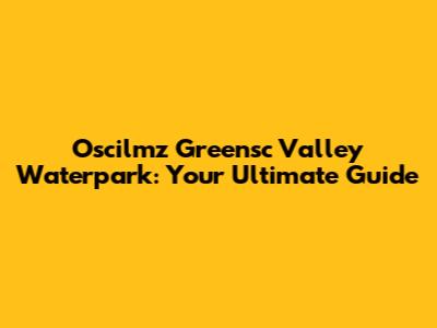 Oscilmz Greensc Valley Waterpark: Your Ultimate Guide