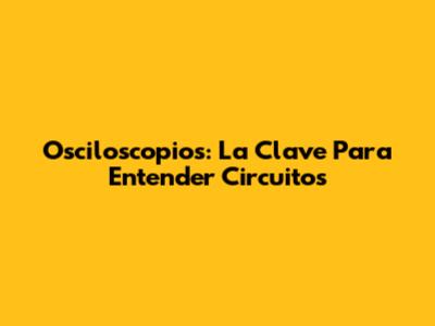 Osciloscopios: La Clave Para Entender Circuitos