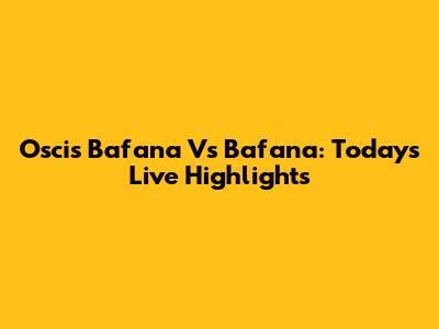 Oscis Bafana Vs Bafana: Today's Live Highlights