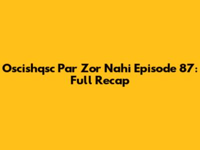 Oscishqsc Par Zor Nahi Episode 87: Full Recap