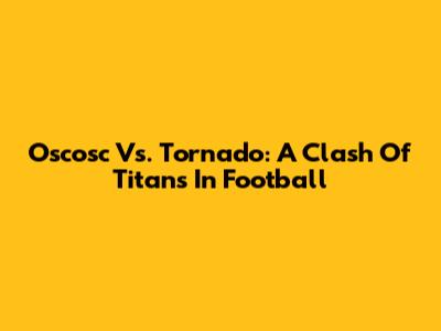 Oscosc Vs. Tornado: A Clash Of Titans In Football