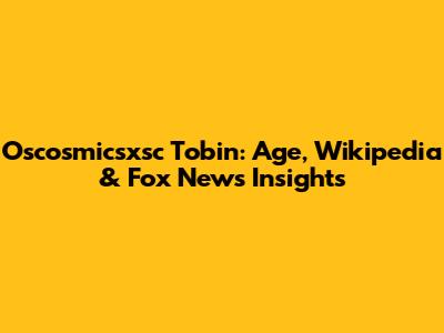 Oscosmicsxsc Tobin: Age, Wikipedia & Fox News Insights