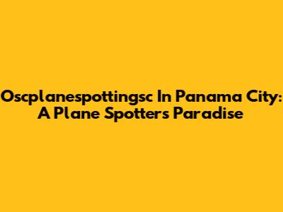 Oscplanespottingsc In Panama City: A Plane Spotter's Paradise