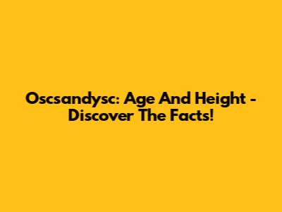 Oscsandysc: Age And Height - Discover The Facts!