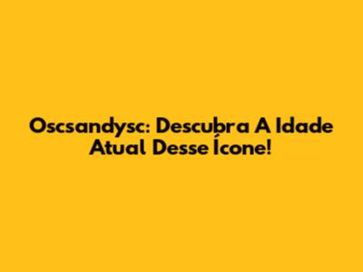 Oscsandysc: Descubra A Idade Atual Desse Ícone!