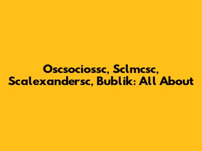 Oscsociossc, Sclmcsc, Scalexandersc, Bublik: All About