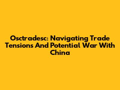 Osctradesc: Navigating Trade Tensions And Potential War With China