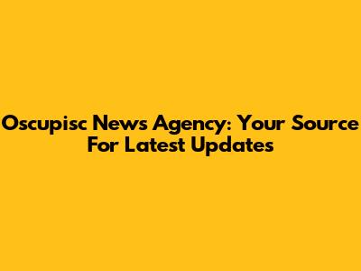 Oscupisc News Agency: Your Source For Latest Updates