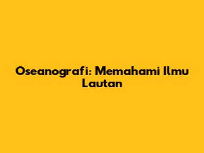 Oseanografi: Memahami Ilmu Lautan
