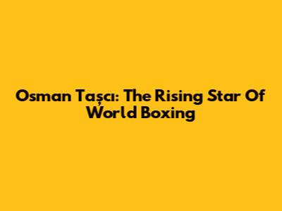 Osman Taşcı: The Rising Star Of World Boxing