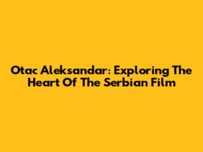 Otac Aleksandar: Exploring The Heart Of The Serbian Film