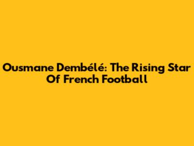 Ousmane Dembélé: The Rising Star Of French Football