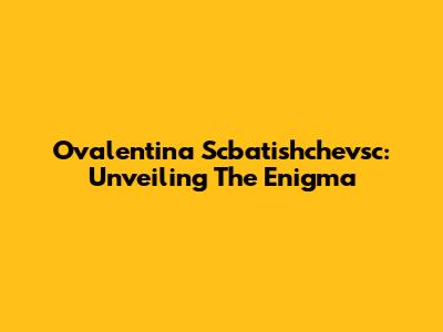 Ovalentina Scbatishchevsc: Unveiling The Enigma