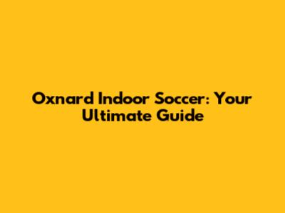 Oxnard Indoor Soccer: Your Ultimate Guide