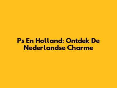 P's En Holland: Ontdek De Nederlandse Charme