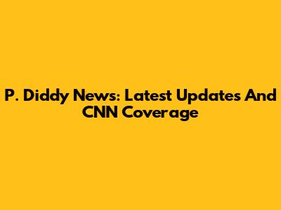 P. Diddy News: Latest Updates And CNN Coverage