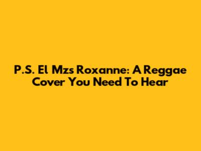 P.S. El Mz's "Roxanne": A Reggae Cover You Need To Hear