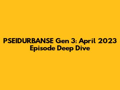 PSEIDURBANSE Gen 3: April 2023 Episode Deep Dive