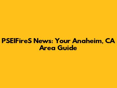 PSEIFireS News: Your Anaheim, CA Area Guide