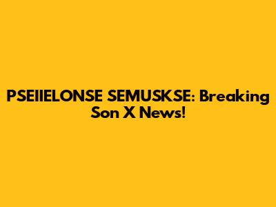 PSEIIELONSE SEMUSKSE: Breaking Son X News!