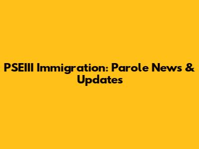 PSEIII Immigration: Parole News & Updates