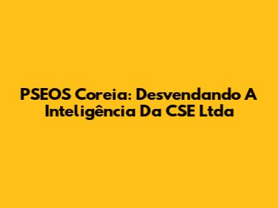 PSEOS Coreia: Desvendando A Inteligência Da CSE Ltda