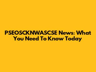 PSEOSCKNWASCSE News: What You Need To Know Today