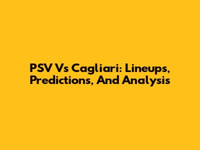 PSV Vs Cagliari: Lineups, Predictions, And Analysis