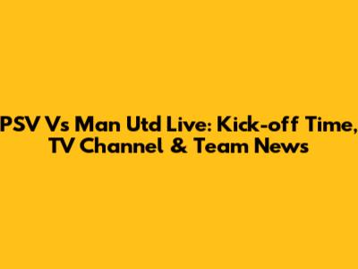 PSV Vs Man Utd Live: Kick-off Time, TV Channel & Team News