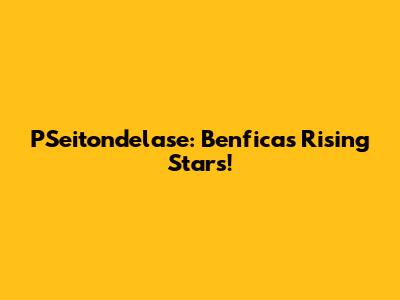 PSeitondelase: Benfica's Rising Stars!