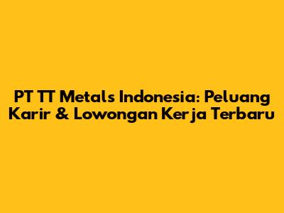 PT TT Metals Indonesia: Peluang Karir & Lowongan Kerja Terbaru