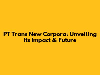 PT Trans New Corpora: Unveiling Its Impact & Future