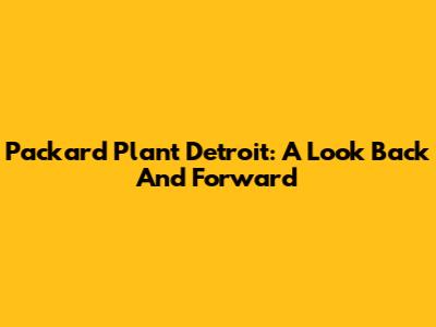 Packard Plant Detroit: A Look Back And Forward