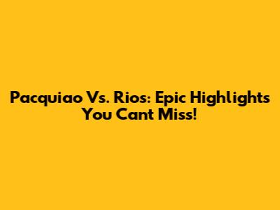 Pacquiao Vs. Rios: Epic Highlights You Can't Miss!