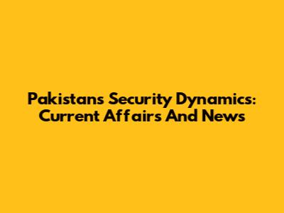 Pakistan's Security Dynamics: Current Affairs And News