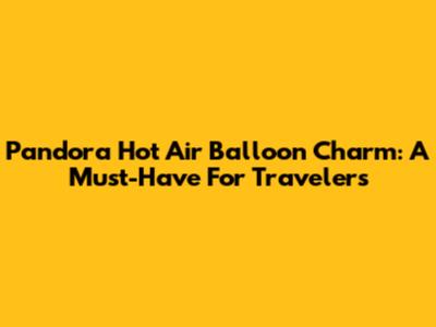 Pandora Hot Air Balloon Charm: A Must-Have For Travelers