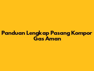 Panduan Lengkap Pasang Kompor Gas Aman