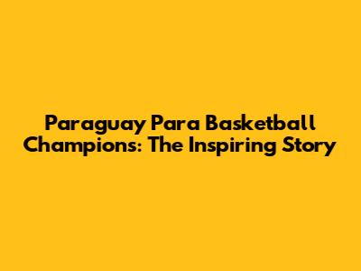 Paraguay Para Basketball Champions: The Inspiring Story
