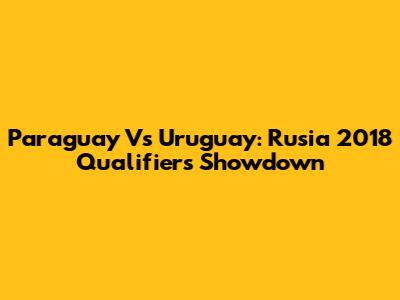 Paraguay Vs Uruguay: Rusia 2018 Qualifiers Showdown